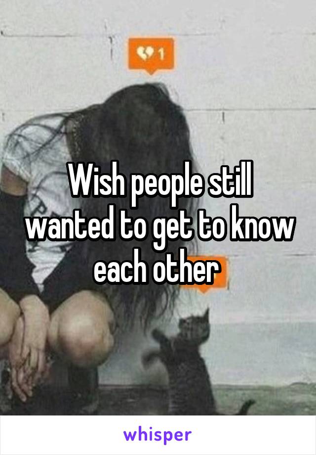 Wish people still wanted to get to know each other 