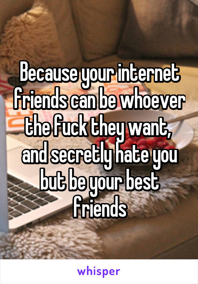 Because your internet friends can be whoever the fuck they want,  and secretly hate you but be your best friends