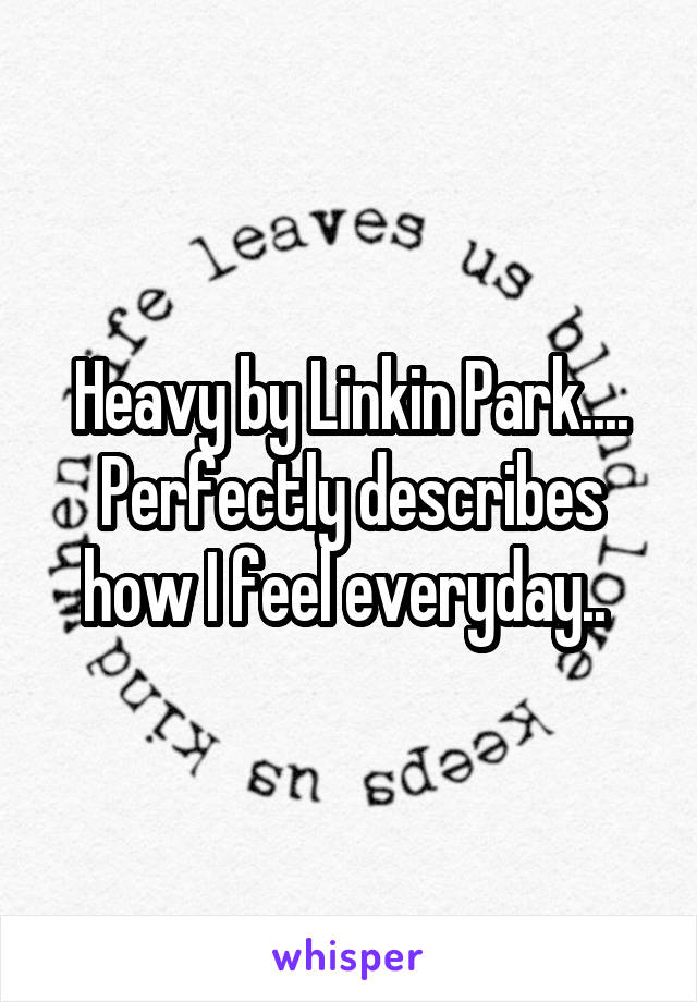 Heavy by Linkin Park.... Perfectly describes how I feel everyday.. 