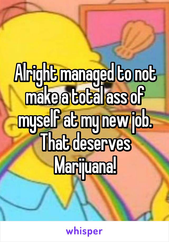 Alright managed to not make a total ass of myself at my new job. That deserves Marijuana!