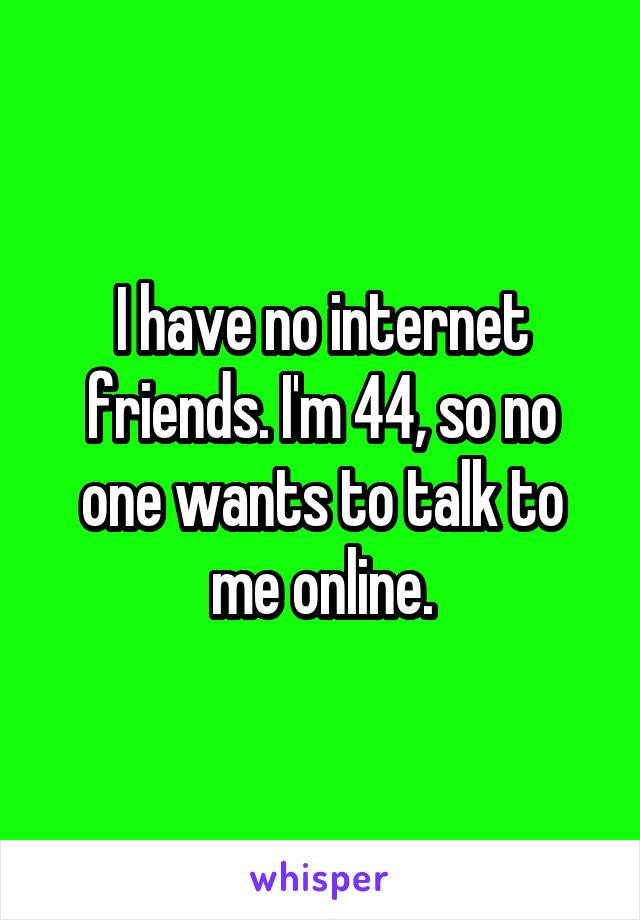 I have no internet friends. I'm 44, so no one wants to talk to me online.