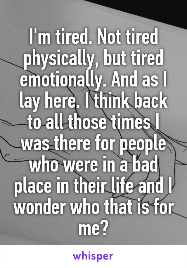 I'm tired. Not tired physically, but tired emotionally. And as I lay here. I think back to all those times I was there for people who were in a bad place in their life and I wonder who that is for me?