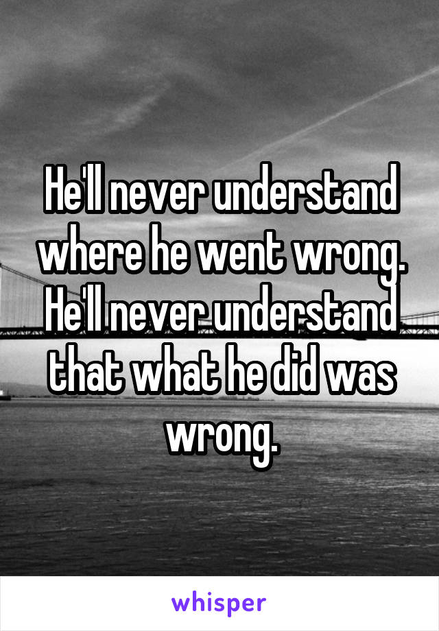 He'll never understand where he went wrong. He'll never understand that what he did was wrong.