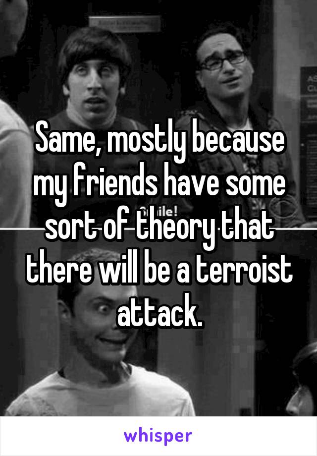 Same, mostly because my friends have some sort of theory that there will be a terroist attack.
