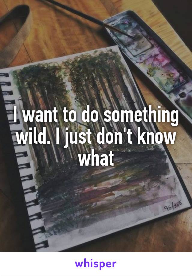 I want to do something wild. I just don't know what
