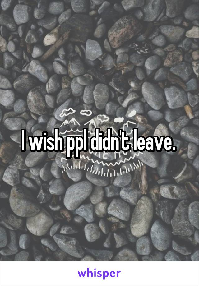 I wish ppl didn't leave. 