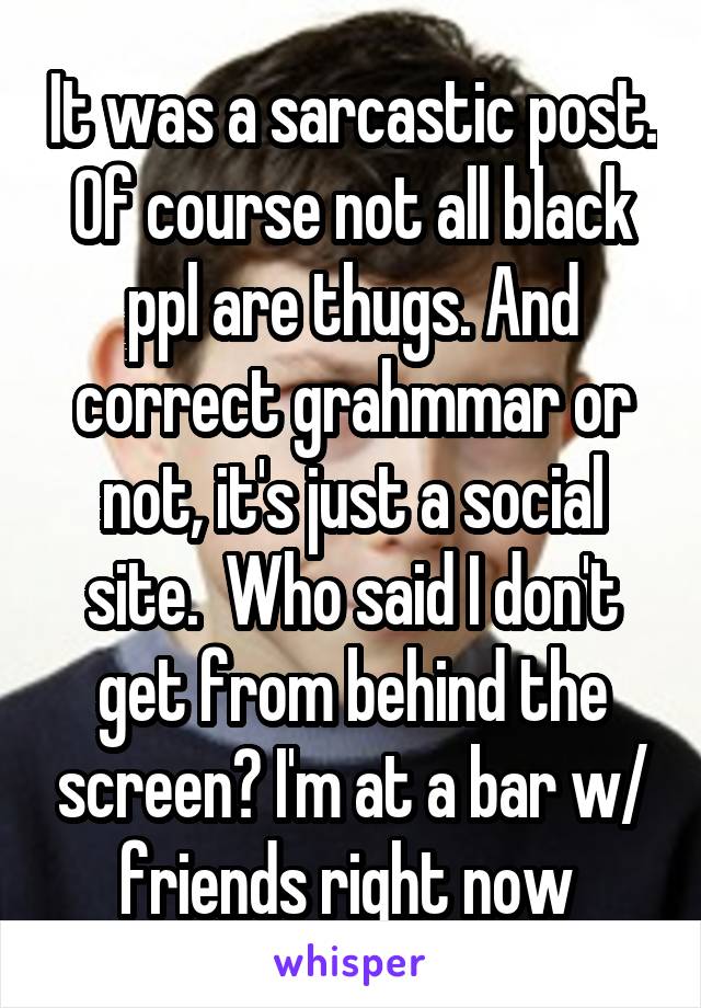 It was a sarcastic post. Of course not all black ppl are thugs. And correct grahmmar or not, it's just a social site.  Who said I don't get from behind the screen? I'm at a bar w/ friends right now 