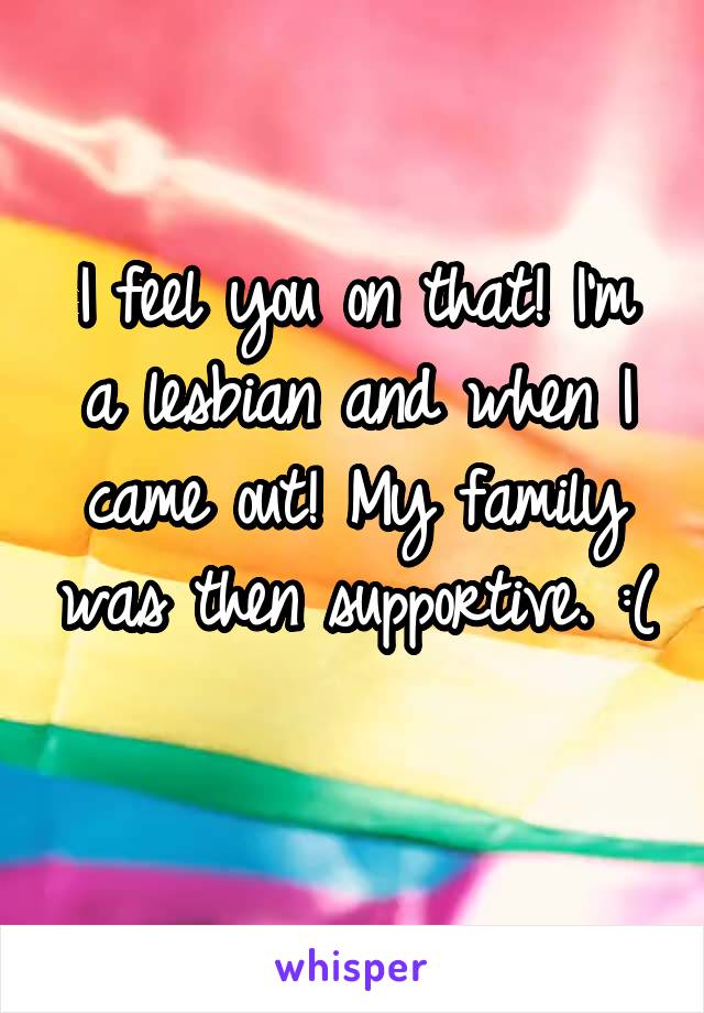 I feel you on that! I'm a lesbian and when I came out! My family was then supportive. :( 