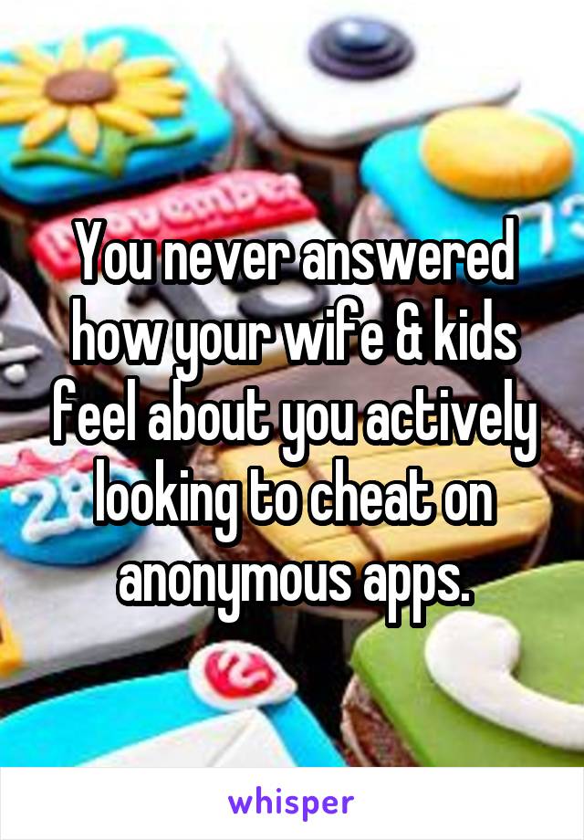 You never answered how your wife & kids feel about you actively looking to cheat on anonymous apps.
