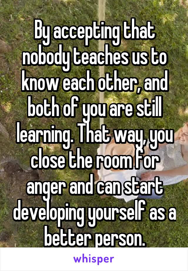 By accepting that nobody teaches us to know each other, and both of you are still learning. That way, you close the room for anger and can start developing yourself as a better person.