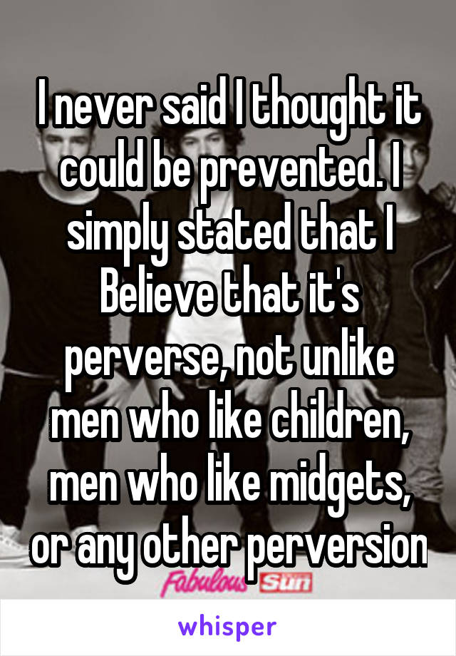 I never said I thought it could be prevented. I simply stated that I Believe that it's perverse, not unlike men who like children, men who like midgets, or any other perversion
