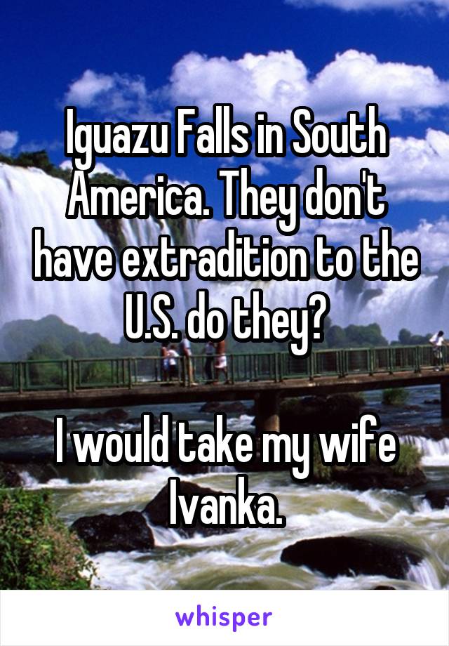 Iguazu Falls in South America. They don't have extradition to the U.S. do they?

I would take my wife Ivanka.