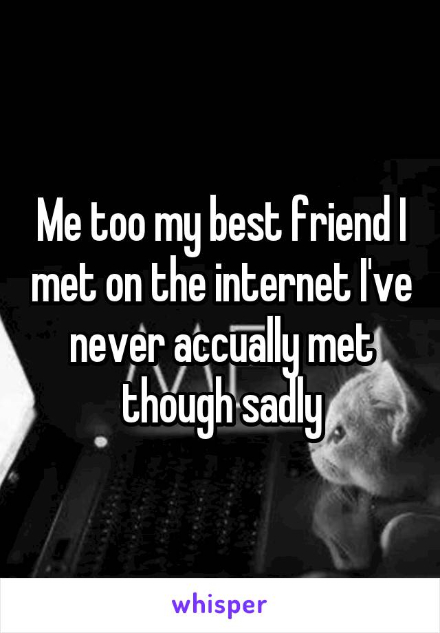 Me too my best friend I met on the internet I've never accually met though sadly