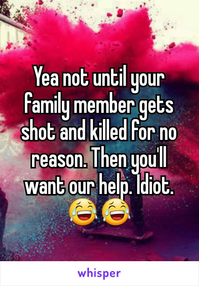 Yea not until your family member gets shot and killed for no reason. Then you'll want our help. Idiot. 😂😂