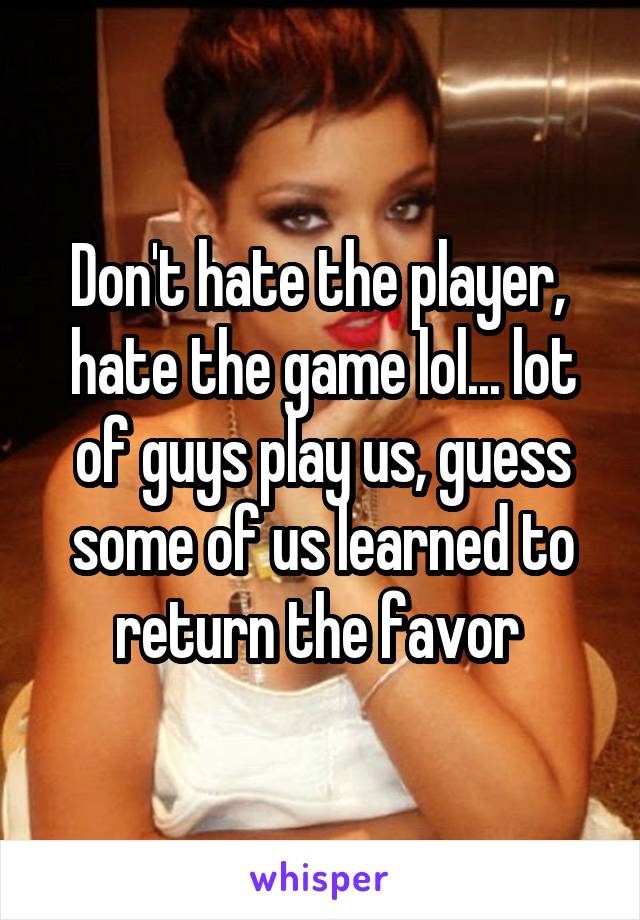 Don't hate the player,  hate the game lol... lot of guys play us, guess some of us learned to return the favor 