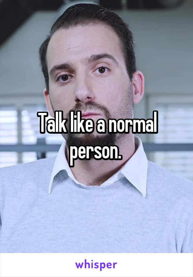 Talk like a normal person. 