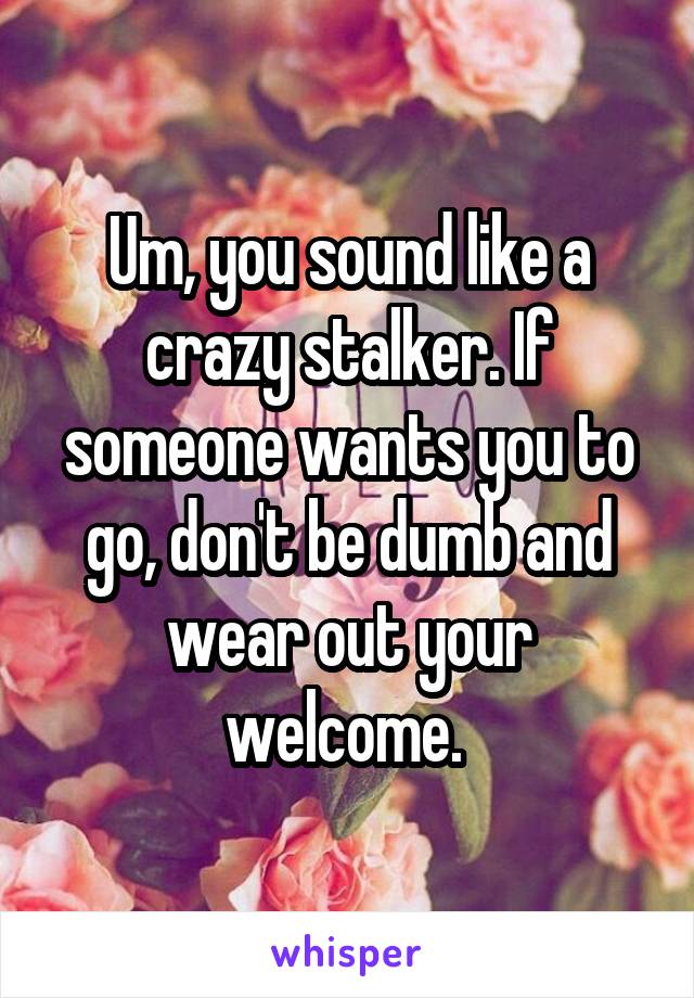 Um, you sound like a crazy stalker. If someone wants you to go, don't be dumb and wear out your welcome. 