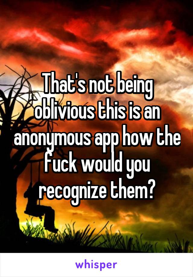 That's not being oblivious this is an anonymous app how the fuck would you recognize them?