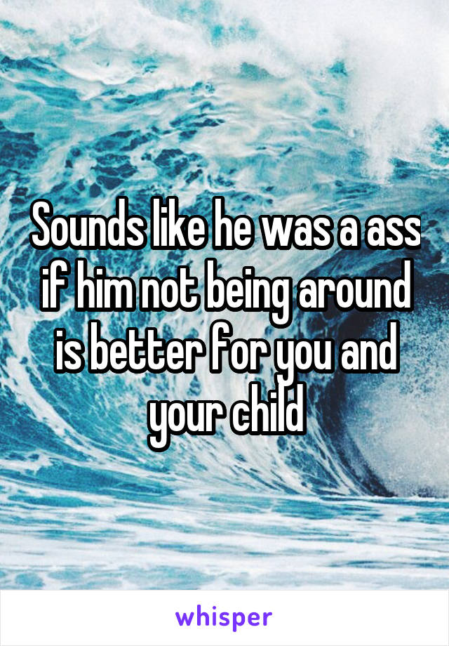 Sounds like he was a ass if him not being around is better for you and your child