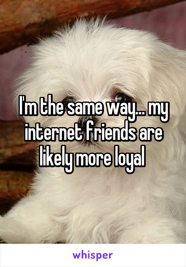 I'm the same way... my internet friends are likely more loyal 