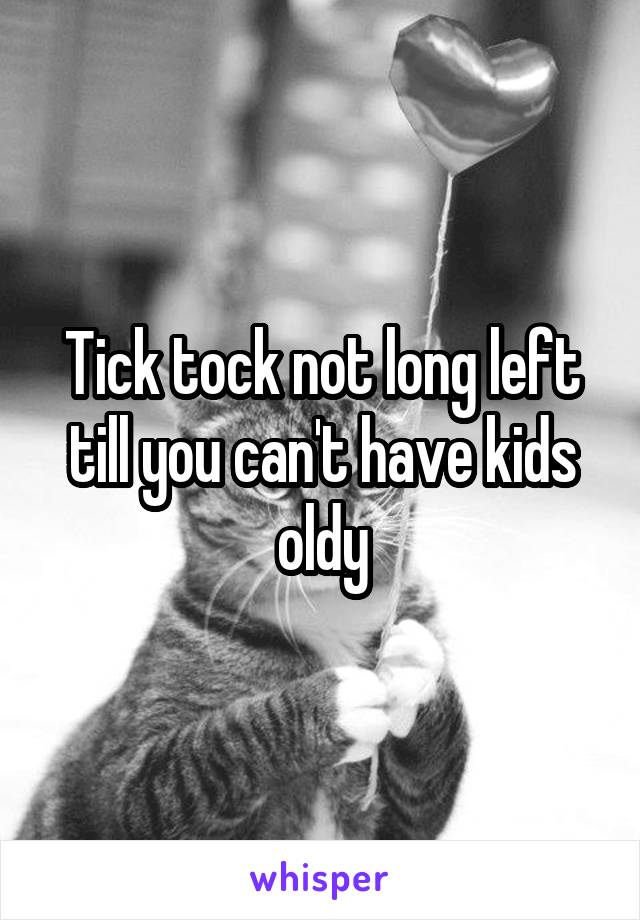 Tick tock not long left till you can't have kids oldy