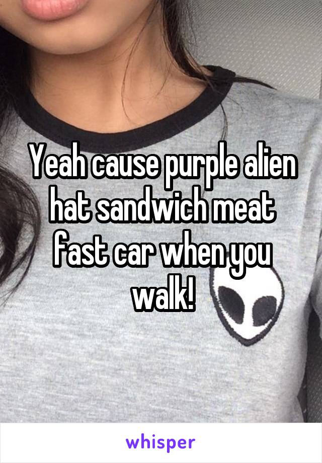 Yeah cause purple alien hat sandwich meat fast car when you walk!