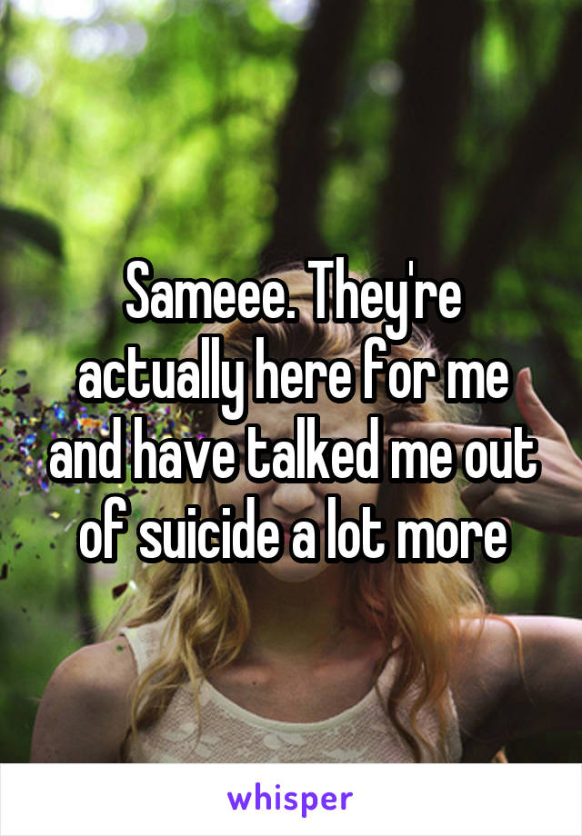 Sameee. They're actually here for me and have talked me out of suicide a lot more