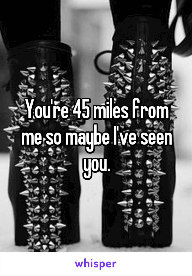 You're 45 miles from me so maybe I've seen you.