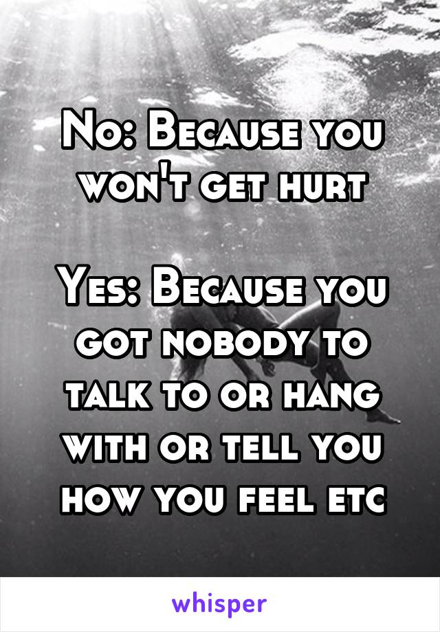 No: Because you won't get hurt

Yes: Because you got nobody to talk to or hang with or tell you how you feel etc