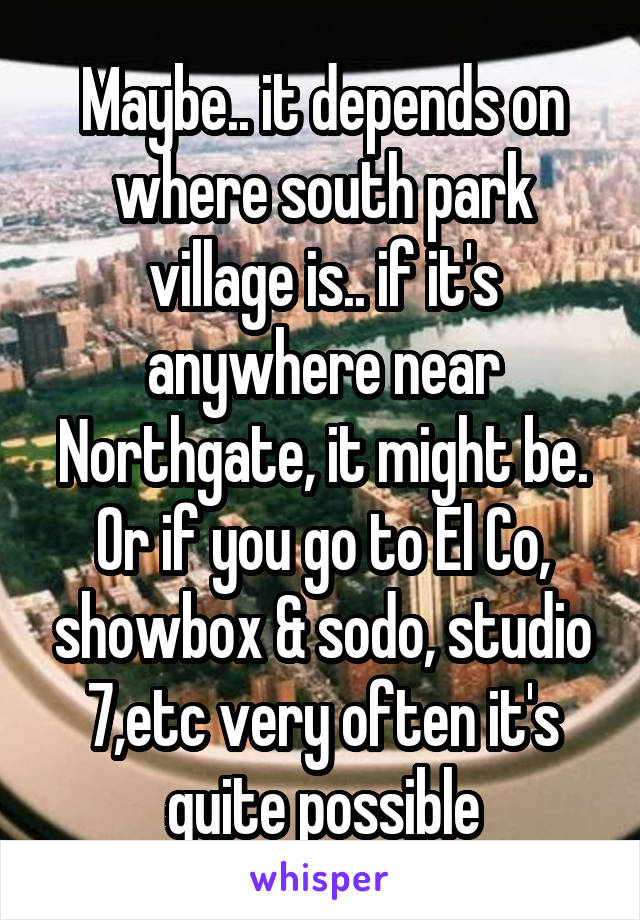 Maybe.. it depends on where south park village is.. if it's anywhere near Northgate, it might be. Or if you go to El Co, showbox & sodo, studio 7,etc very often it's quite possible