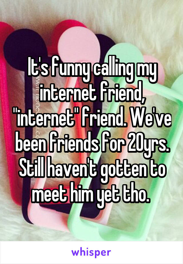 It's funny calling my internet friend, "internet" friend. We've been friends for 20yrs. Still haven't gotten to meet him yet tho. 