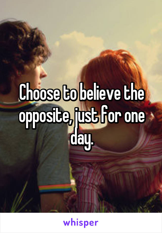 Choose to believe the opposite, just for one day.