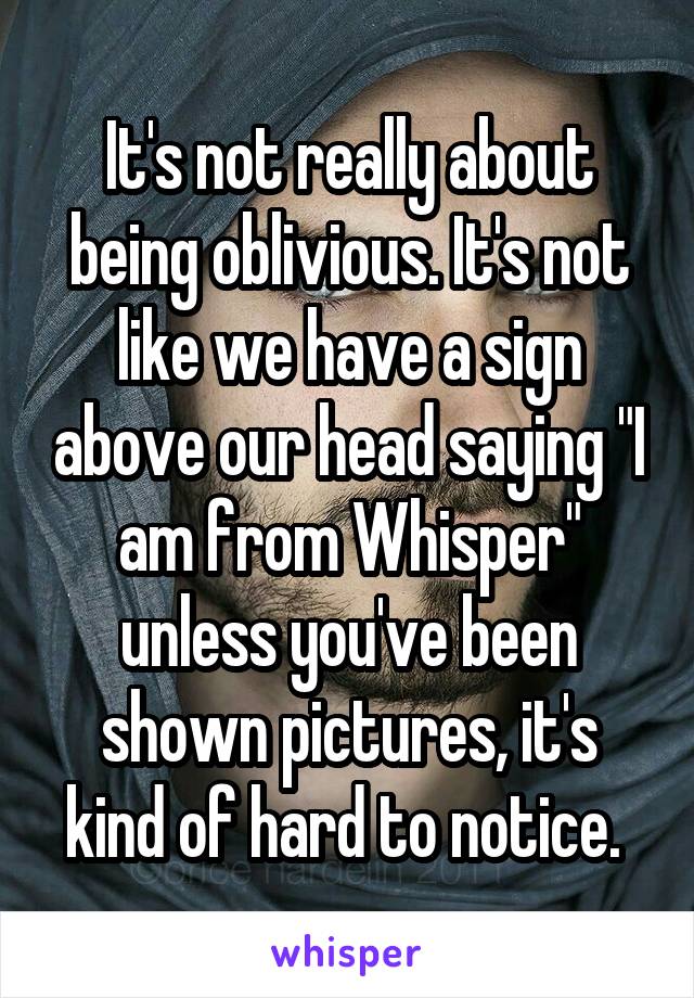 It's not really about being oblivious. It's not like we have a sign above our head saying "I am from Whisper" unless you've been shown pictures, it's kind of hard to notice. 