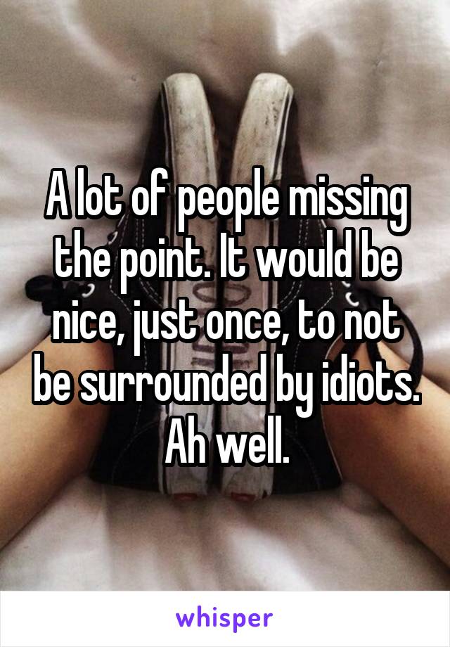 A lot of people missing the point. It would be nice, just once, to not be surrounded by idiots. Ah well.