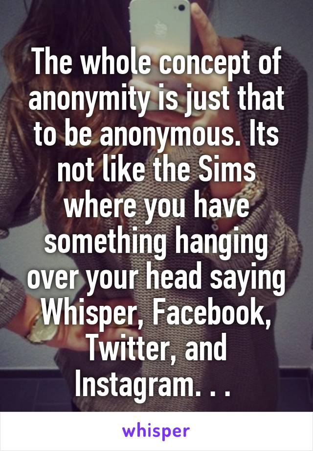 The whole concept of anonymity is just that to be anonymous. Its not like the Sims where you have something hanging over your head saying Whisper, Facebook, Twitter, and Instagram. . . 