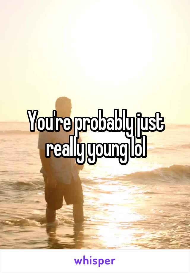 You're probably just really young lol