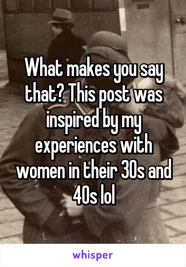 What makes you say that? This post was inspired by my experiences with women in their 30s and 40s lol