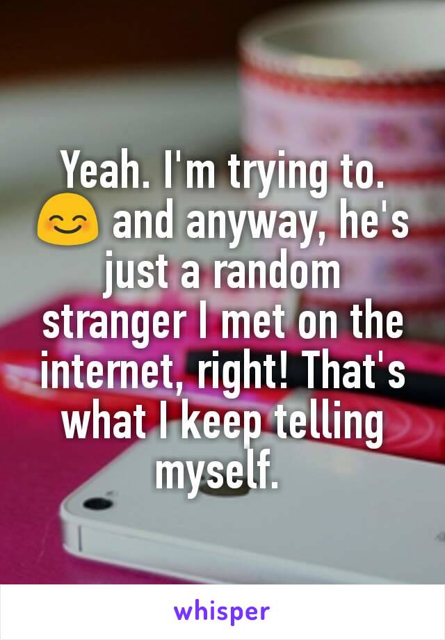 Yeah. I'm trying to. 😊 and anyway, he's just a random stranger I met on the internet, right! That's what I keep telling myself. 