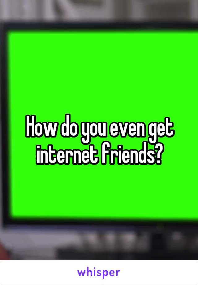 How do you even get internet friends?