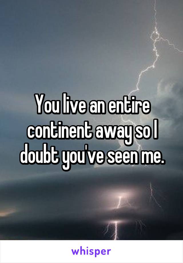 You live an entire continent away so I doubt you've seen me.