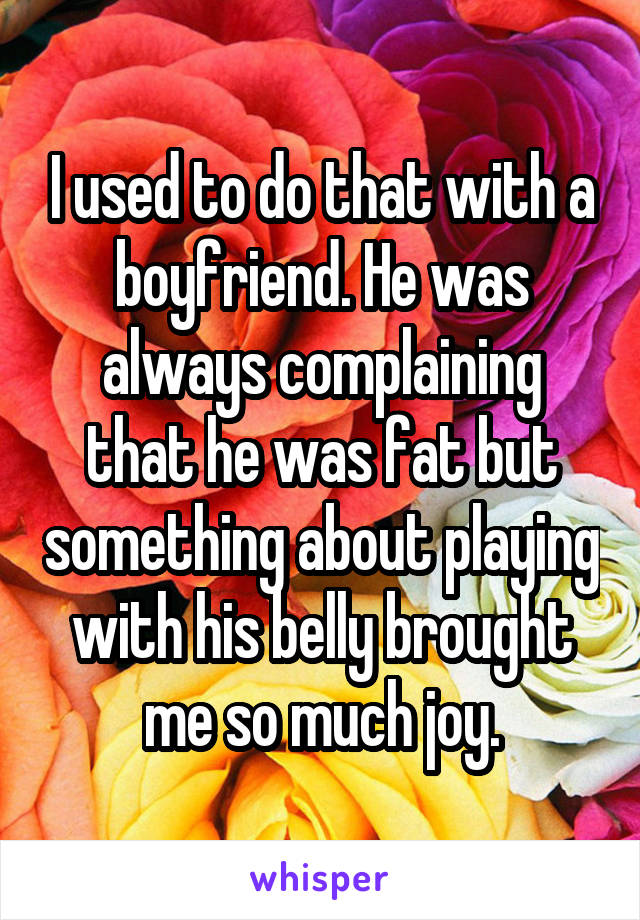 I used to do that with a boyfriend. He was always complaining that he was fat but something about playing with his belly brought me so much joy.