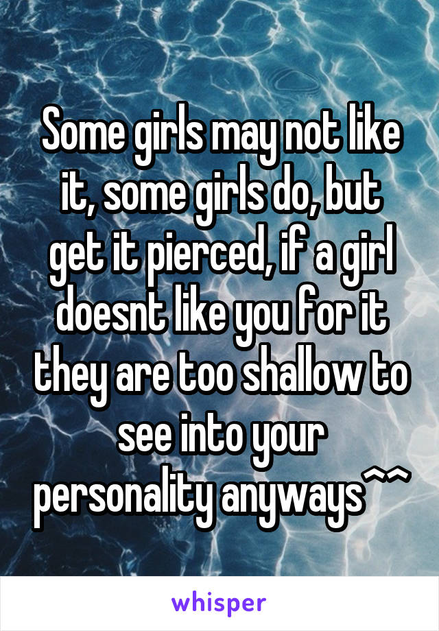 Some girls may not like it, some girls do, but get it pierced, if a girl doesnt like you for it they are too shallow to see into your personality anyways^^