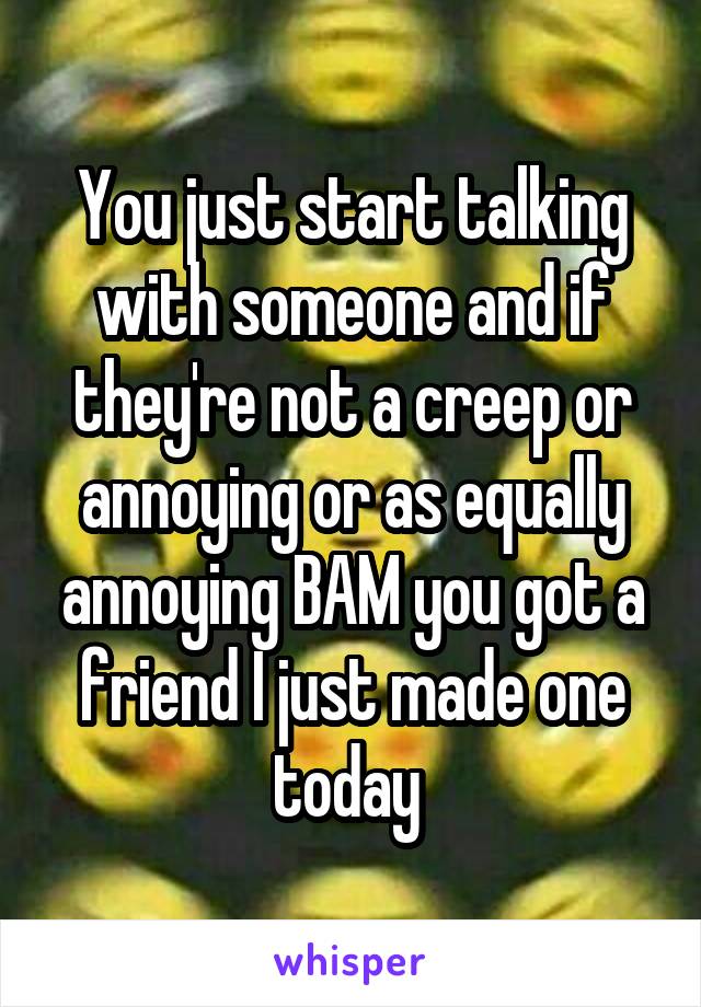 You just start talking with someone and if they're not a creep or annoying or as equally annoying BAM you got a friend I just made one today 