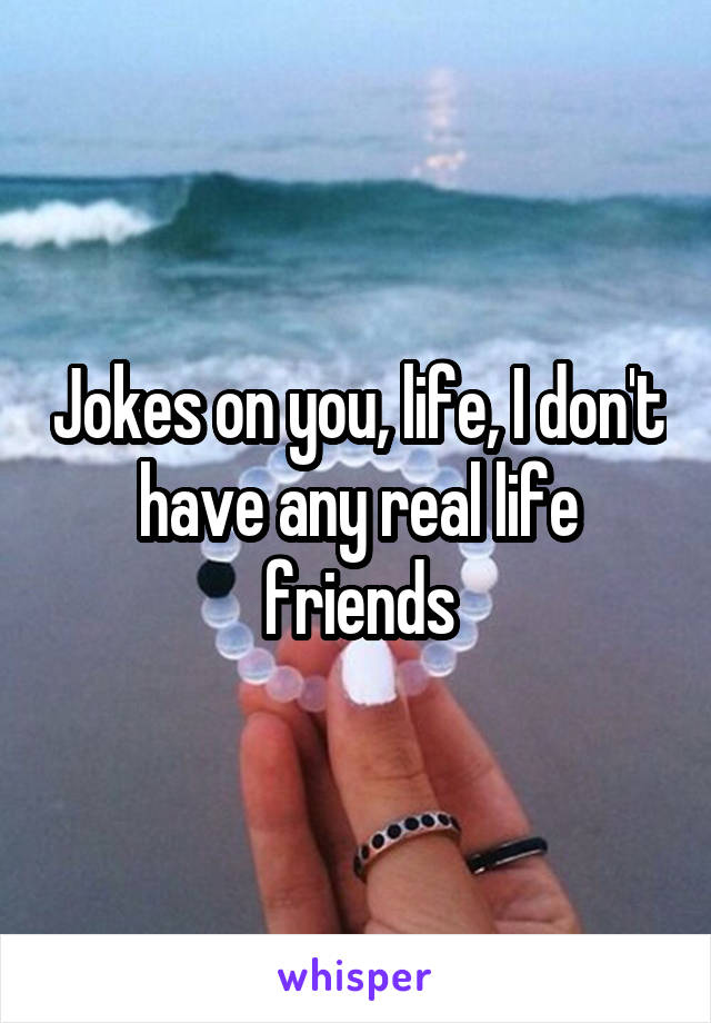 Jokes on you, life, I don't have any real life friends