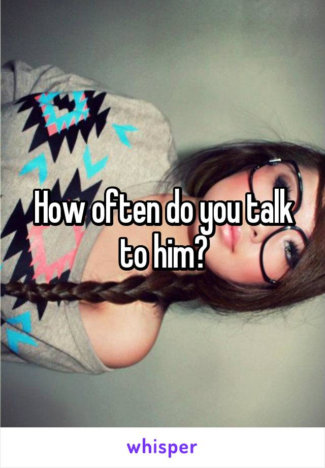 How often do you talk to him?