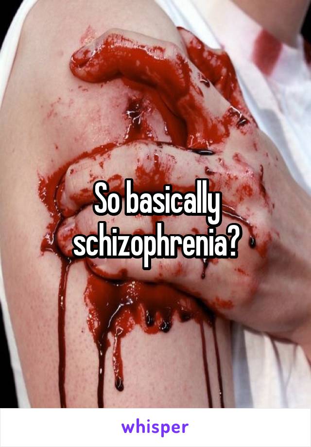 So basically schizophrenia?