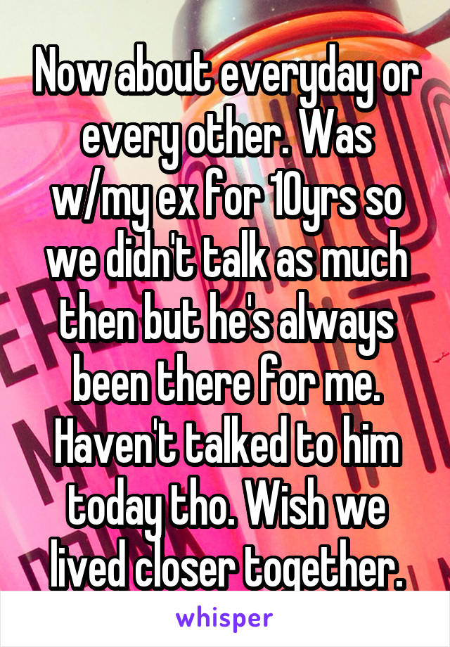 Now about everyday or every other. Was w/my ex for 10yrs so we didn't talk as much then but he's always been there for me. Haven't talked to him today tho. Wish we lived closer together.