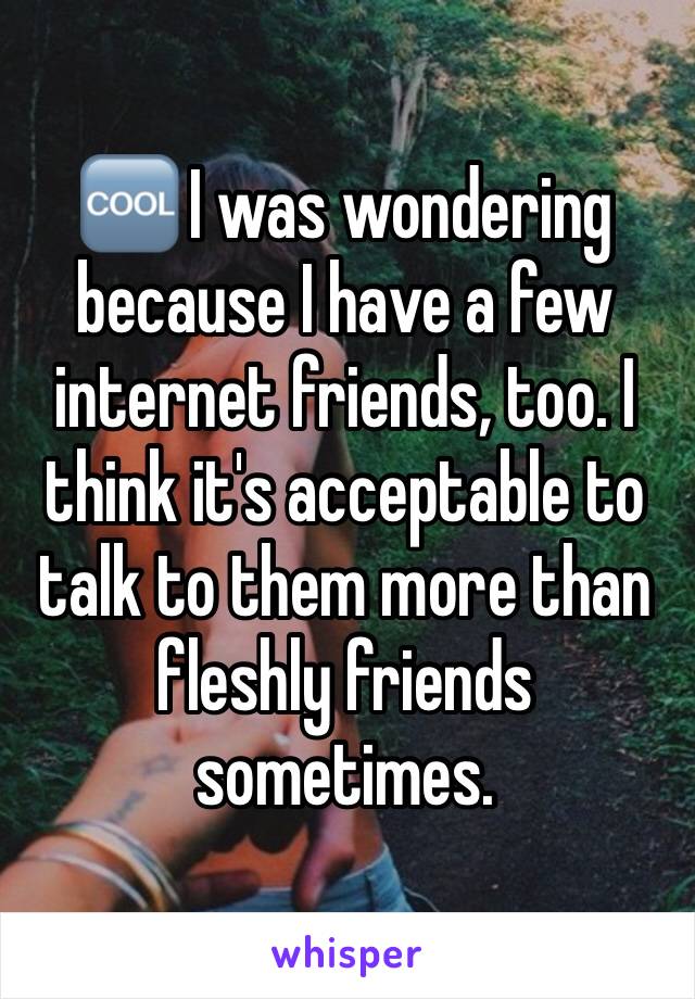 🆒 I was wondering because I have a few internet friends, too. I think it's acceptable to talk to them more than fleshly friends sometimes.