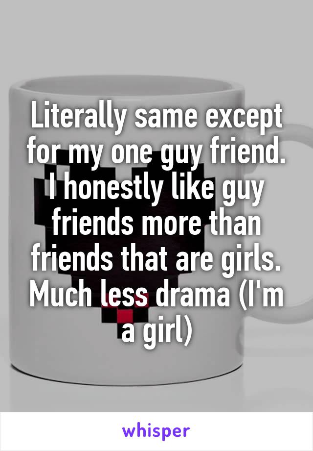 Literally same except for my one guy friend. I honestly like guy friends more than friends that are girls. Much less drama (I'm a girl)