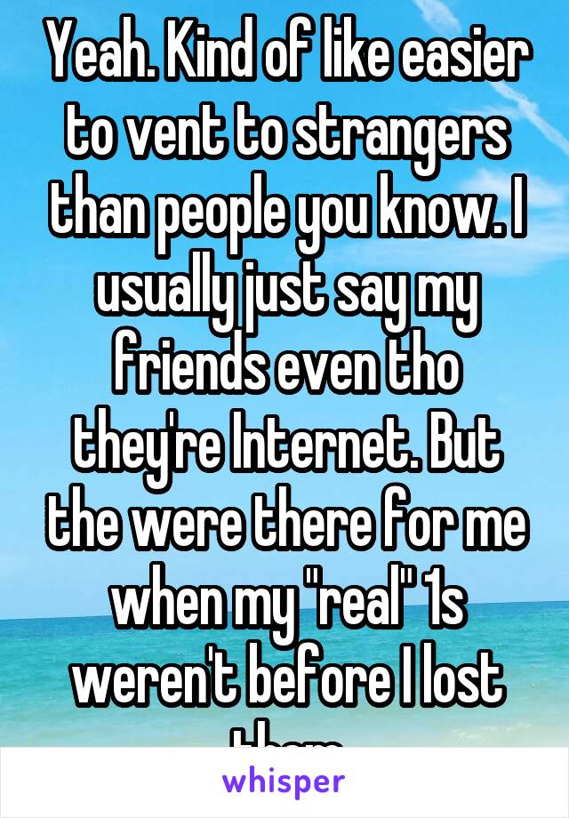 Yeah. Kind of like easier to vent to strangers than people you know. I usually just say my friends even tho they're Internet. But the were there for me when my "real" 1s weren't before I lost them